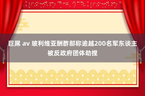 巨屌 av 玻利维亚酬酢部称逾越200名军东谈主被反政府团体劫捏