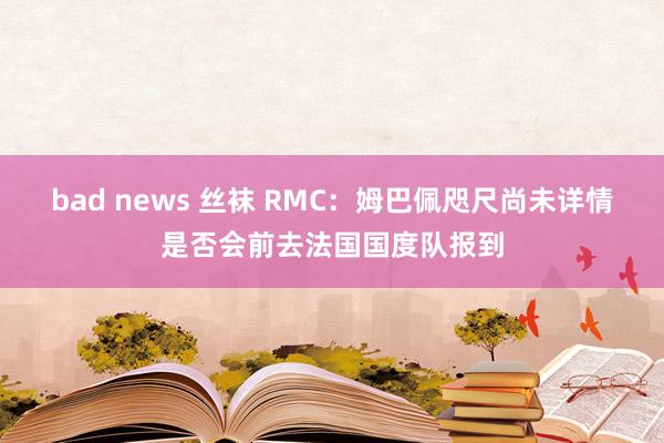 bad news 丝袜 RMC：姆巴佩咫尺尚未详情是否会前去法国国度队报到