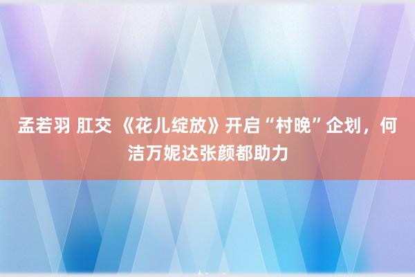 孟若羽 肛交 《花儿绽放》开启“村晚”企划，何洁万妮达张颜都助力