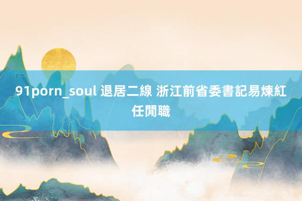 91porn_soul 退居二線 浙江前省委書記易煉紅任閒職