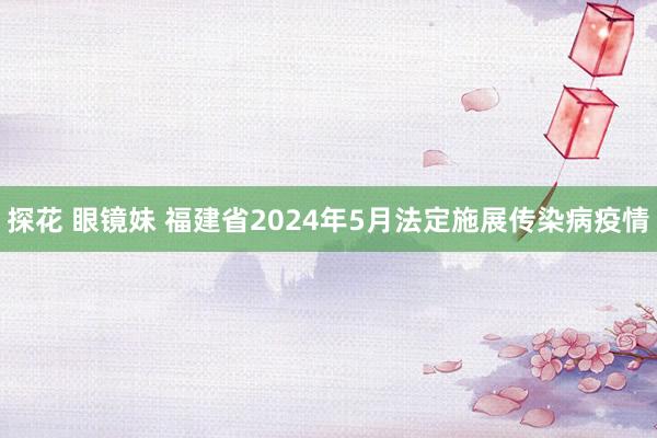 探花 眼镜妹 福建省2024年5月法定施展传染病疫情