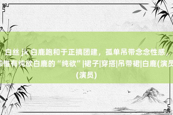 白丝 jk 白鹿跑和于正搞团建，孤单吊带念念性感，却惟有纯欲白鹿的“纯欲”|裙子|穿搭|吊带裙|白鹿(演员)