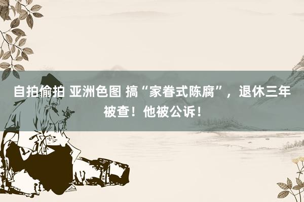 自拍偷拍 亚洲色图 搞“家眷式陈腐”，退休三年被查！他被公诉！