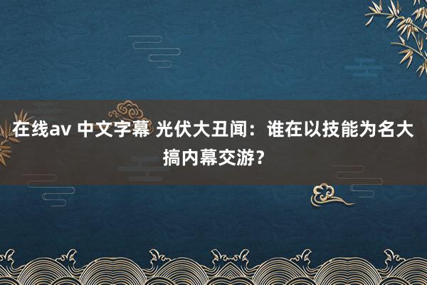 在线av 中文字幕 光伏大丑闻：谁在以技能为名大搞内幕交游？