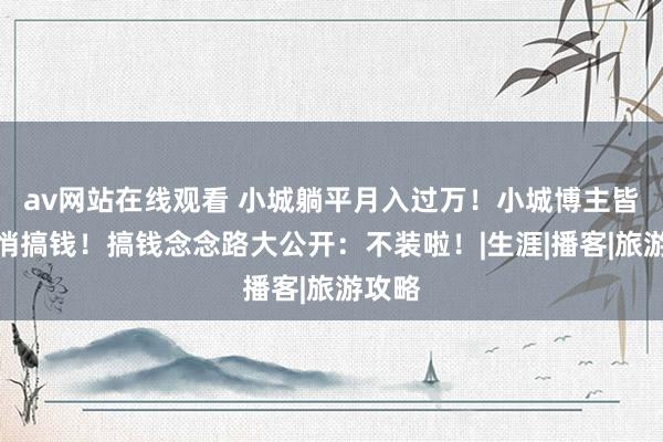 av网站在线观看 小城躺平月入过万！小城博主皆在悄悄搞钱！搞钱念念路大公开：不装啦！|生涯|播客|旅游攻略