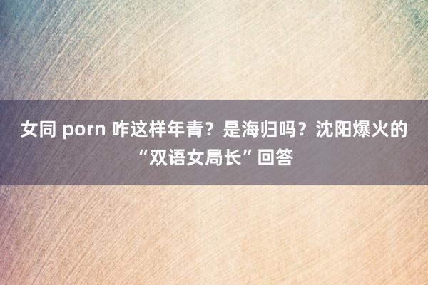 女同 porn 咋这样年青？是海归吗？沈阳爆火的“双语女局长”回答