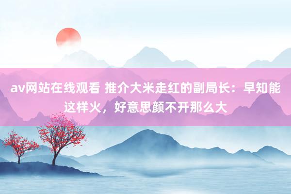 av网站在线观看 推介大米走红的副局长：早知能这样火，好意思颜不开那么大