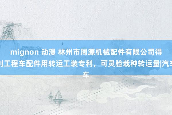 mignon 动漫 林州市周源机械配件有限公司得到工程车配件用转运工装专利，可灵验栽种转运量|汽车