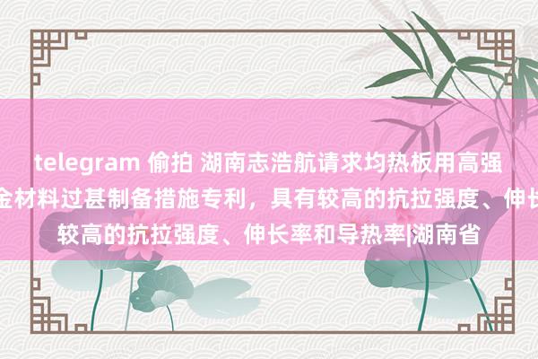 telegram 偷拍 湖南志浩航请求均热板用高强高导热CuAgYSi合金材料过甚制备措施专利，具有较高的抗拉强度、伸长率和导热率|湖南省