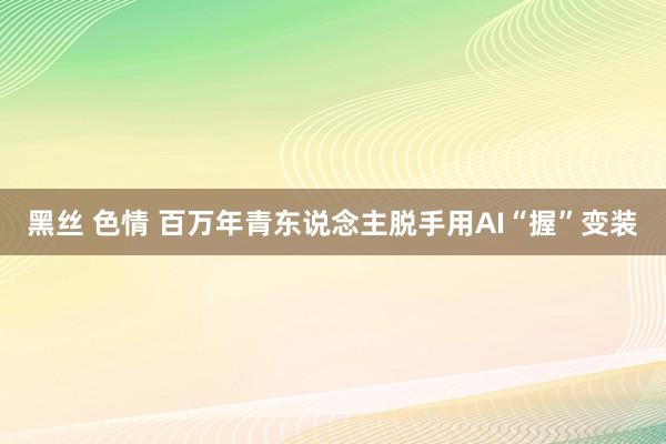 黑丝 色情 百万年青东说念主脱手用AI“握”变装