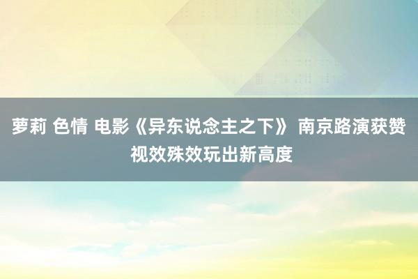 萝莉 色情 电影《异东说念主之下》 南京路演获赞 视效殊效玩出新高度