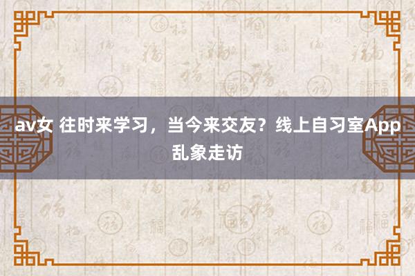 av女 往时来学习，当今来交友？线上自习室App乱象走访