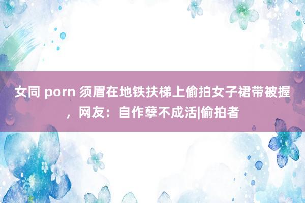 女同 porn 须眉在地铁扶梯上偷拍女子裙带被握，网友：自作孽不成活|偷拍者