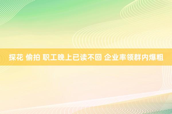 探花 偷拍 职工晚上已读不回 企业率领群内爆粗