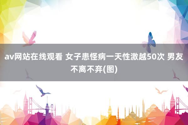 av网站在线观看 女子患怪病一天性激越50次 男友不离不弃(图)