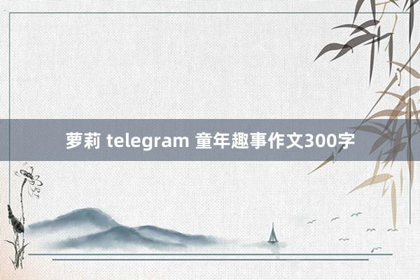 萝莉 telegram 童年趣事作文300字