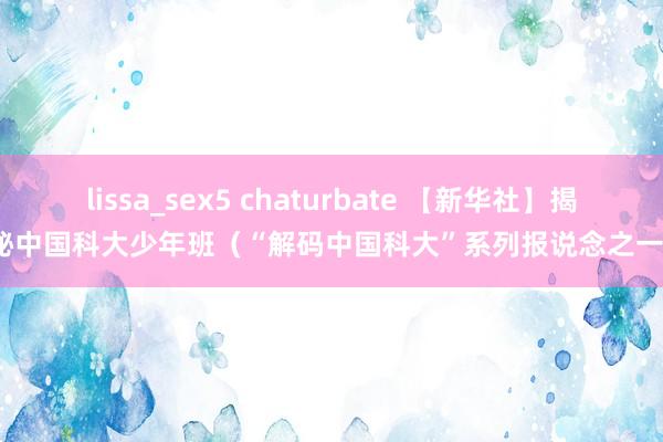 lissa_sex5 chaturbate 【新华社】揭秘中国科大少年班（“解码中国科大”系列报说念之一）