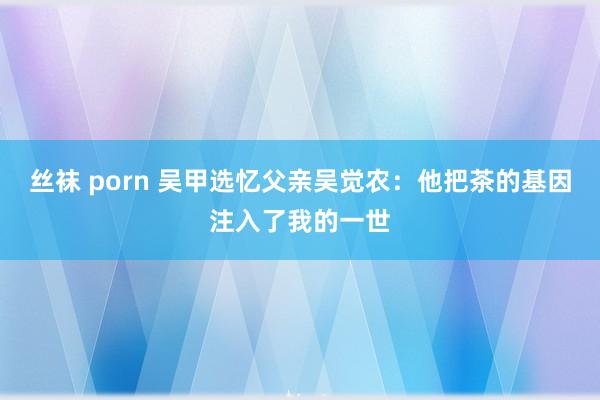 丝袜 porn 吴甲选忆父亲吴觉农：他把茶的基因注入了我的一世