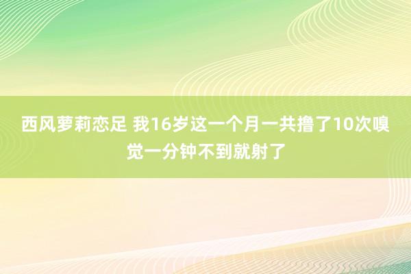 西风萝莉恋足 我16岁这一个月一共撸了10次嗅觉一分钟不到就射了