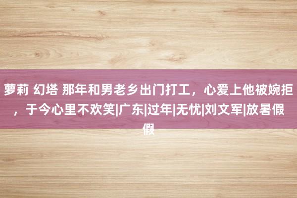 萝莉 幻塔 那年和男老乡出门打工，心爱上他被婉拒，于今心里不欢笑|广东|过年|无忧|刘文军|放暑假