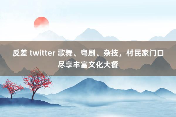 反差 twitter 歌舞、粤剧、杂技，村民家门口尽享丰富文化大餐