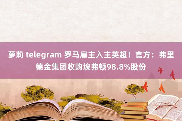 萝莉 telegram 罗马雇主入主英超！官方：弗里德金集团收购埃弗顿98.8%股份