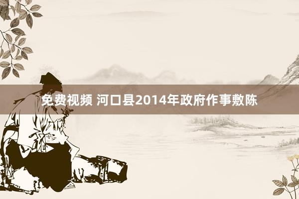 免费视频 河口县2014年政府作事敷陈