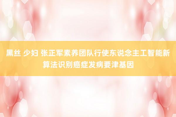 黑丝 少妇 张正军素养团队行使东说念主工智能新算法识别癌症发病要津基因