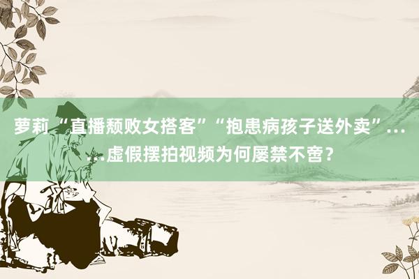 萝莉 “直播颓败女搭客”“抱患病孩子送外卖”……虚假摆拍视频为何屡禁不啻？